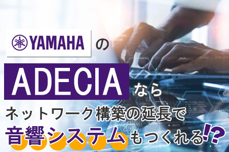 【連載】第1回：ヤマハ「ADECIA」NW系SIer必見！音響システム構築がPoEとLANで完結！